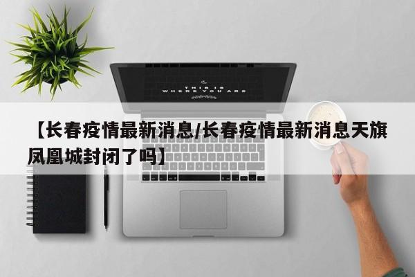 【长春疫情最新消息/长春疫情最新消息天旗凤凰城封闭了吗】
