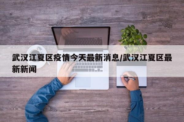 武汉江夏区疫情今天最新消息/武汉江夏区最新新闻