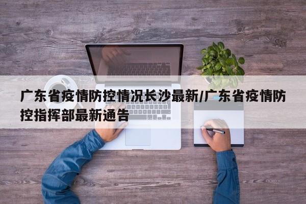 广东省疫情防控情况长沙最新/广东省疫情防控指挥部最新通告