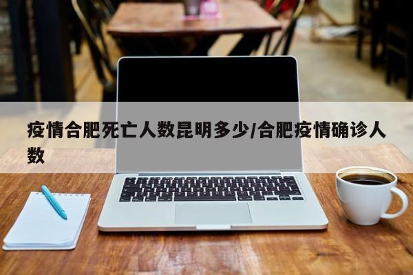 疫情合肥死亡人数昆明多少/合肥疫情确诊人数