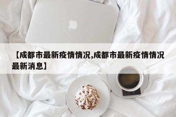 【成都市最新疫情情况,成都市最新疫情情况最新消息】