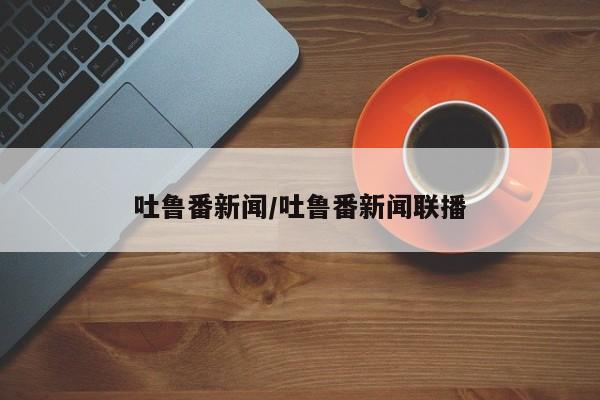 吐鲁番新闻/吐鲁番新闻联播