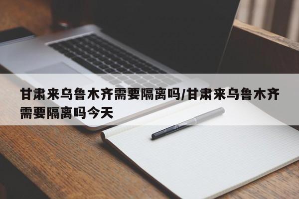 甘肃来乌鲁木齐需要隔离吗/甘肃来乌鲁木齐需要隔离吗今天