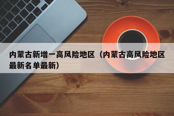 内蒙古新增一高风险地区(内蒙古高风险地区最新名单最新)
