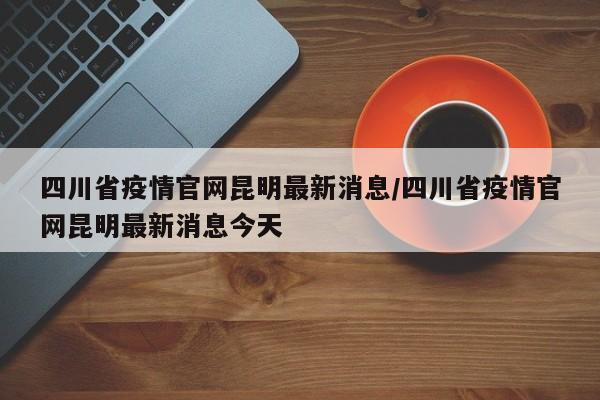 四川省疫情官网昆明最新消息/四川省疫情官网昆明最新消息今天