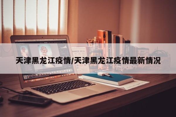 天津黑龙江疫情/天津黑龙江疫情最新情况