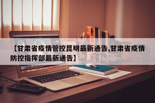 【甘肃省疫情管控昆明最新通告,甘肃省疫情防控指挥部最新通告】