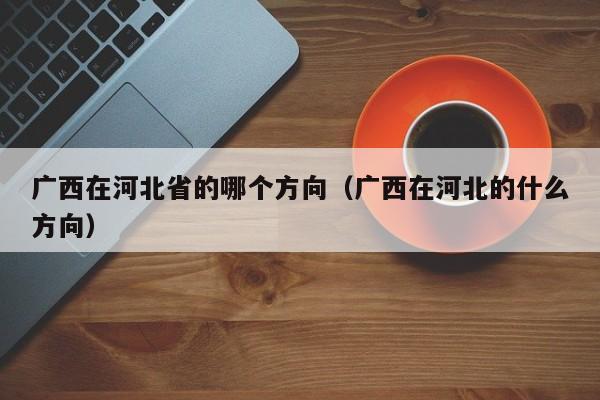 广西在河北省的哪个方向（广西在河北的什么方向）