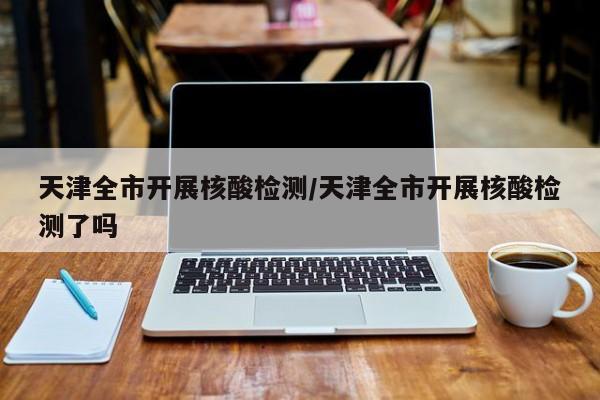天津全市开展核酸检测/天津全市开展核酸检测了吗