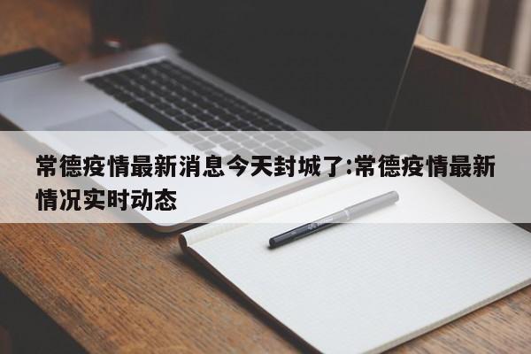 常德疫情最新消息今天封城了:常德疫情最新情况实时动态