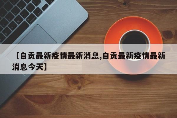 【自贡最新疫情最新消息,自贡最新疫情最新消息今天】