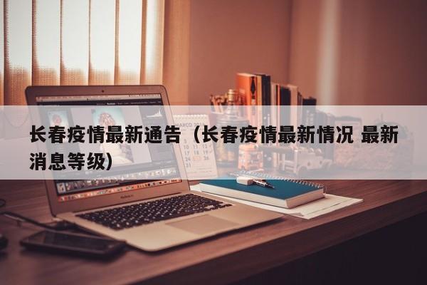 长春疫情最新通告(长春疫情最新情况 最新消息等级)