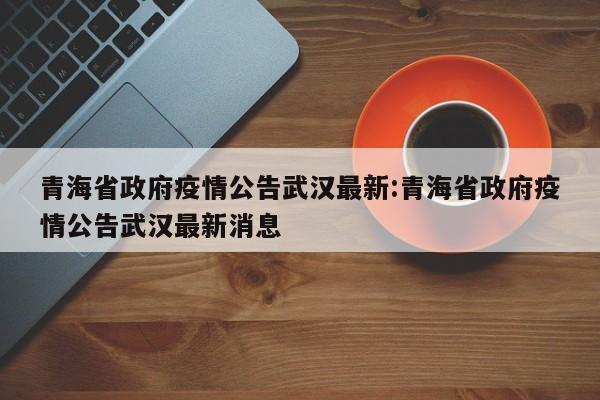 青海省政府疫情公告武汉最新:青海省政府疫情公告武汉最新消息