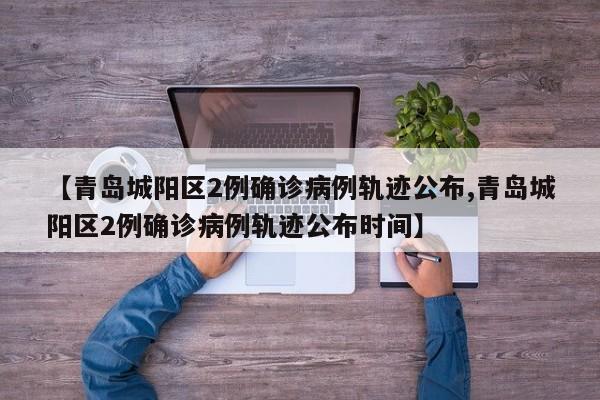 【青岛城阳区2例确诊病例轨迹公布,青岛城阳区2例确诊病例轨迹公布时间】