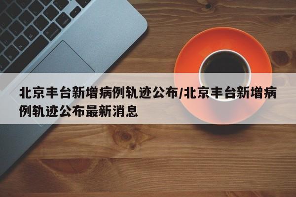 北京丰台新增病例轨迹公布/北京丰台新增病例轨迹公布最新消息