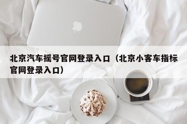 北京汽车摇号官网登录入口(北京小客车指标官网登录入口)