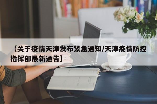 【关于疫情天津发布紧急通知/天津疫情防控指挥部最新通告】