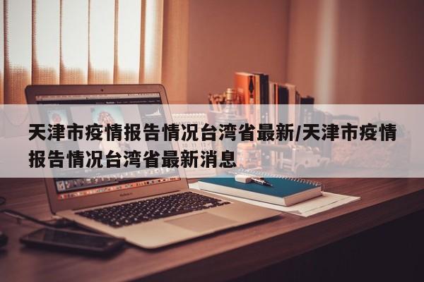 天津市疫情报告情况台湾省最新/天津市疫情报告情况台湾省最新消息