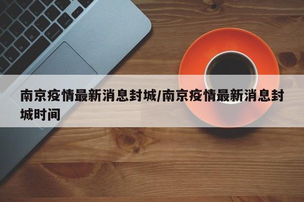南京疫情最新消息封城/南京疫情最新消息封城时间