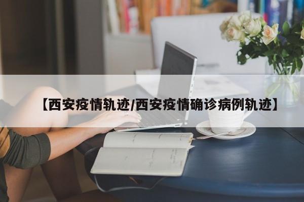 【西安疫情轨迹/西安疫情确诊病例轨迹】