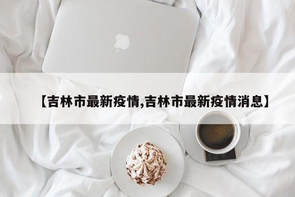【吉林市最新疫情,吉林市最新疫情消息】