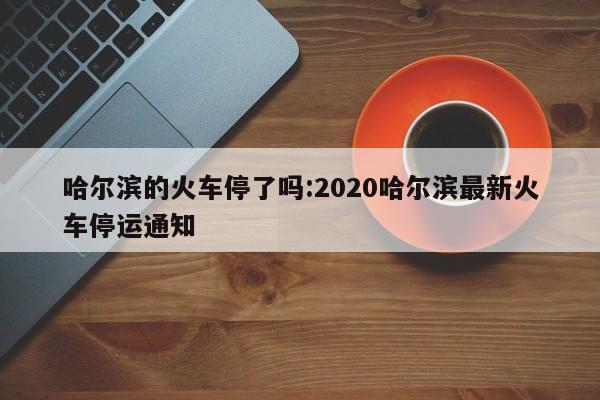 哈尔滨的火车停了吗:2020哈尔滨最新火车停运通知