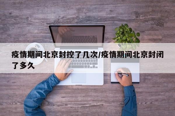疫情期间北京封控了几次/疫情期间北京封闭了多久