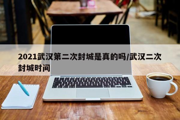 2021武汉第二次封城是真的吗/武汉二次封城时间