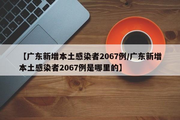 【广东新增本土感染者2067例/广东新增本土感染者2067例是哪里的】