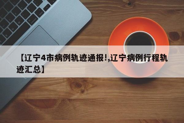 【辽宁4市病例轨迹通报!,辽宁病例行程轨迹汇总】