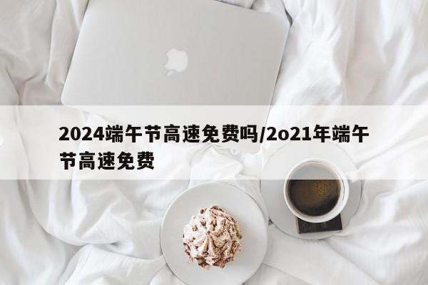 2024端午节高速免费吗/2o21年端午节高速免费