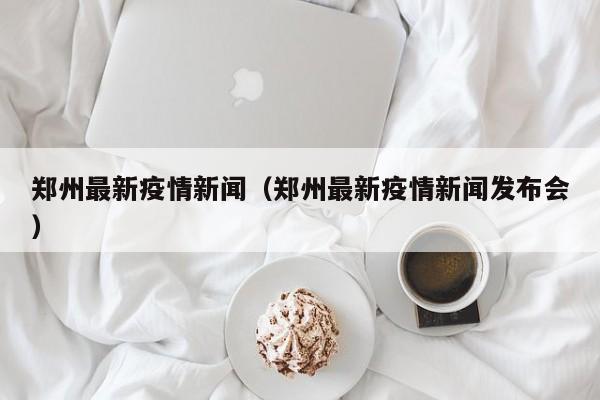 郑州最新疫情新闻（郑州最新疫情新闻发布会）