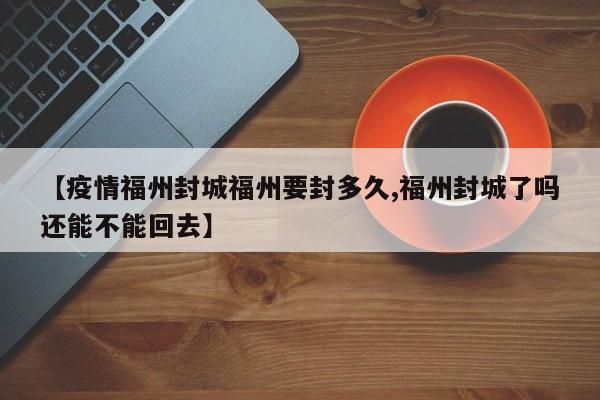【疫情福州封城福州要封多久,福州封城了吗还能不能回去】