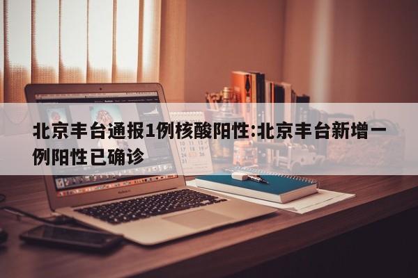 北京丰台通报1例核酸阳性:北京丰台新增一例阳性已确诊