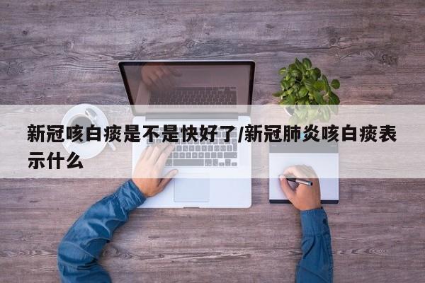新冠咳白痰是不是快好了/新冠肺炎咳白痰表示什么