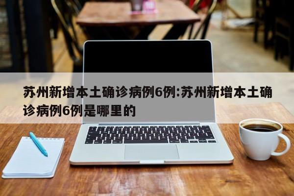 苏州新增本土确诊病例6例:苏州新增本土确诊病例6例是哪里的