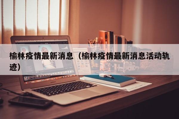 榆林疫情最新消息（榆林疫情最新消息活动轨迹）