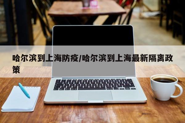 哈尔滨到上海防疫/哈尔滨到上海最新隔离政策