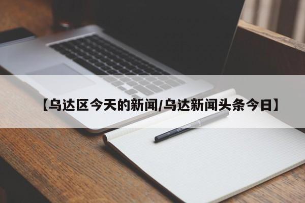 【乌达区今天的新闻/乌达新闻头条今日】