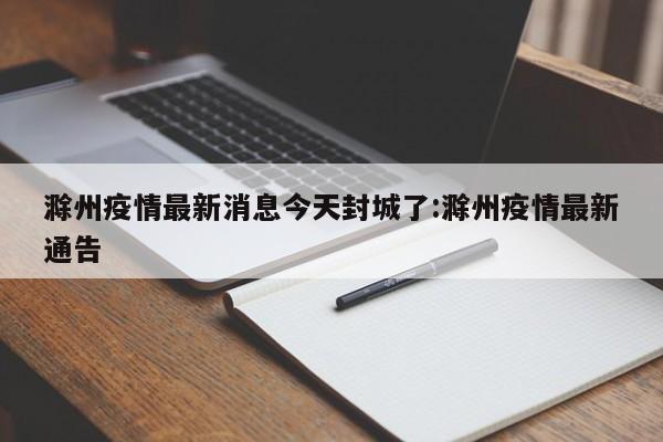 滁州疫情最新消息今天封城了:滁州疫情最新通告