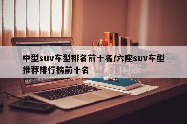 中型suv车型排名前十名/六座suv车型推荐排行榜前十名