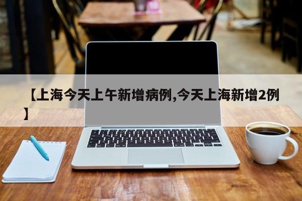 【上海今天上午新增病例,今天上海新增2例】