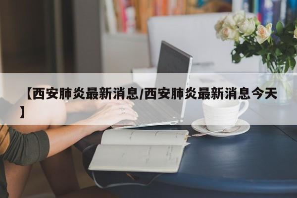 【西安肺炎最新消息/西安肺炎最新消息今天】