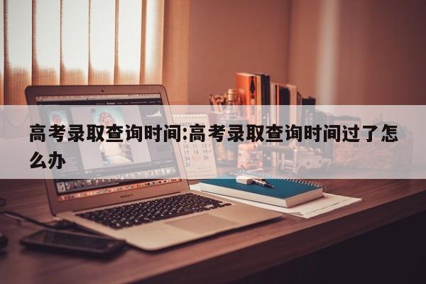 高考录取查询时间:高考录取查询时间过了怎么办