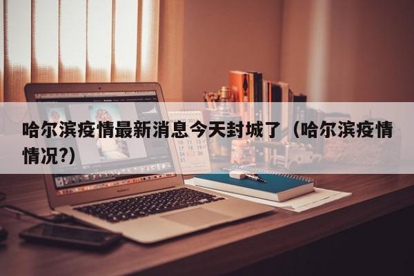 哈尔滨疫情最新消息今天封城了(哈尔滨疫情情况?)