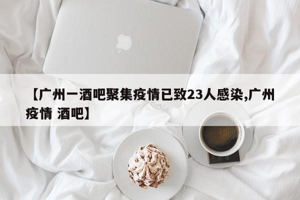 【广州一酒吧聚集疫情已致23人感染,广州疫情 酒吧】