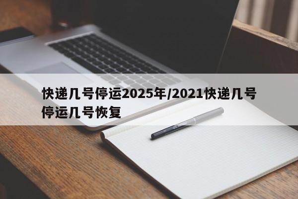 快递几号停运2025年/2021快递几号停运几号恢复