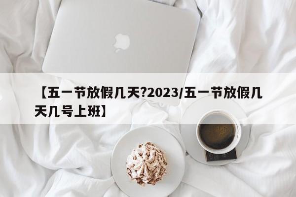 【五一节放假几天?2023/五一节放假几天几号上班】