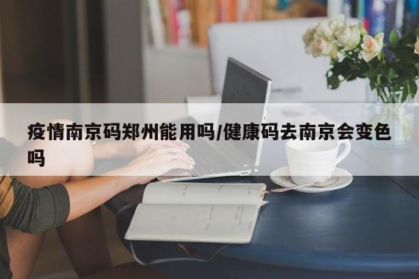 疫情南京码郑州能用吗/健康码去南京会变色吗