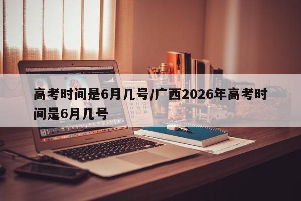 高考时间是6月几号/广西2026年高考时间是6月几号
